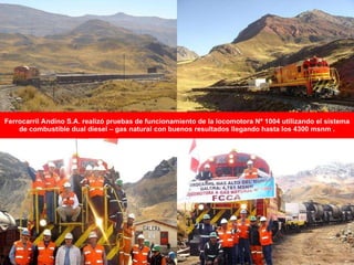 Ferrocarril Andino S.A. realizó pruebas de funcionamiento de la locomotora Nº 1004 utilizando el sistema de combustible dual diesel – gas natural con buenos resultados llegando hasta los 4300 msnm . 
