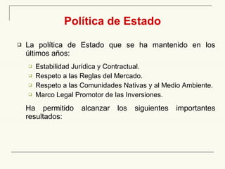 Política de Estado La política de Estado que se ha mantenido en los últimos años: Estabilidad Jurídica y Contractual. Respeto a las Reglas del Mercado. Respeto a las Comunidades Nativas y al Medio Ambiente. Marco Legal Promotor de las Inversiones. Ha permitido alcanzar los siguientes importantes resultados: 