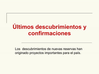 Últimos descubrimientos y confirmaciones Los  descubrimientos de nuevas reservas han originado proyectos importantes para el país. 