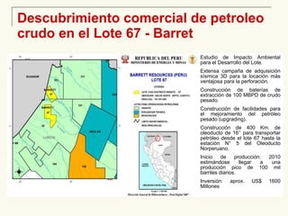 Descubrimiento comercial de petroleo crudo en el Lote 67 - Barret Estudio de Impacto Ambiental para el Desarrollo del Lote. Extensa campaña de adquisición sísmica 3D para la locación más ventajosa para la perforación. Construcción de baterías de extracción de 100 MBPD de crudo pesado. Construcción de facilidades para el mejoramiento del petróleo pesado (upgrading). Construcción de 400 Km. de oleoducto de 16‘’ para transportar petróleo desde el lote 67 hasta la estación N° 5 del Oleoducto Norperuano. Inicio de producción: 2010 estimándose llegar a una producción pico de 100 mil barriles diarios. Inversión: aprox. US$ 1600 Millones 