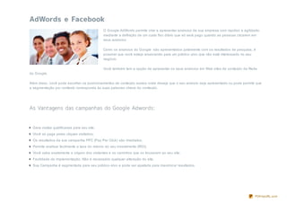 O Google AdWords permite criar e apresentar anúncios da sua empresa com rapidez e agilidade,
                                             mediante a definição de um custo fixo diário que só será pago quando as pessoas clicarem em
                                             seus anúncios.

                                             Como os anúncios do Google são apresentados juntamente com os resultados de pesquisa, é
                                             possível que você esteja anunciando para um público- alvo que não está interessado no seu
                                             negócio.

                                             Você também tem a opção de apresentar os seus anúncios em Web sites de conteúdo da Rede
do Google.

Além disso, você pode escolher os posicionamentos de conteúdo exatos onde deseja que o seu anúncio seja apresentado ou pode permitir que
a segmentação por contexto corresponda às suas palavras- chave do conteúdo.




 Gera visitas qualificadas para seu site;
 Você só paga pelas cliques visitados;
 Os resultados da sua campanha PPC (Pay Per Click) são imediatos;
 Permite analisar facilmente a taxa do retorno do seu investimento (ROI);
 Você sabe exatamente a origem dos visitantes e os caminhos que os trouxeram ao seu site;
 Facilidade de implementação. Não é necessário qualquer alteração do site;
 Sua Campanha é segmentada para seu público- alvo e pode ser ajustada para maximiz ar resultados.




                                                                                                                                     PDFmyURL.com
 