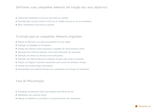 Campanhas destinadas a provocar uma ação ao visitante;
Concretiz ação de uma compra on- line, de um contato pessoal ou de uma assinatura;
Maior visibilidade à sua marca ou produto.




Análise do Mercado e as suas necessidades em sua região;
Definição da Estratégia da Campanha;
Analise das palavras- chave indicadas e sugestão de novas palavras- chave;
Aplicação das melhores palavras- chave para otimiz ação da campanha;
Definição dos textos dos Anúncios mais adequados;
Definição dos Sites da Rede de conteúdos Google onde incluir os anúncios;
Criação de imagens e banners necessários para a rede de conteúdos Google.
Criação das landing Pages necessárias
Apresentação dos relatórios Iniciais para comparação da evolução da Campanha




Orientação de palavras- chave para páginas específicas do site;
Redefinição das palavras- chave;
Entrega de Relatórios da evolução e acompanhamento das Campanhas.



                                                                                     PDFmyURL.com
 