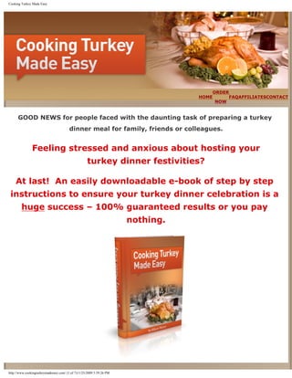 Cooking Turkey Made Easy




                                                                                     ORDER
                                                                                 HOME     FAQAFFILIATESCONTACT
                                                                                      NOW


      GOOD NEWS for people faced with the daunting task of preparing a turkey
                                        dinner meal for family, friends or colleagues.


               Feeling stressed and anxious about hosting your
                                                    turkey dinner festivities?

    At last! An easily downloadable e-book of step by step
 instructions to ensure your turkey dinner celebration is a
        huge success – 100% guaranteed results or you pay
                                                                      nothing.




http://www.cookingturkeymadeeasy.com/ (1 of 7)11/25/2009 5:59:26 PM
 