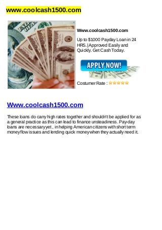 www.coolcash1500.com
Www.coolcash1500.com
Up to $1000 Payday Loan in 24
HRS.| Approved Easily and
Quickly. Get Cash Today.
Costumer Rate :
Www.coolcash1500.com
These loans do carry high rates together and shouldn't be applied for as
a general practice as this can lead to finance unsteadiness. Pay-day
loans are necessary yet , in helping American citizens with short term
money flow issues and lending quick money when they actually need it.
 