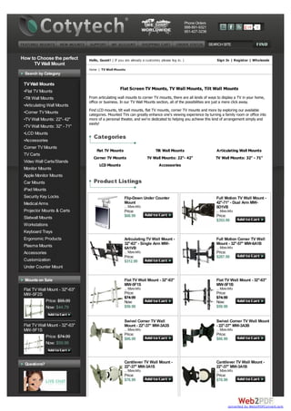 Phone Orders
                                                                                                  888-891-9321                               0
                                                                                                  951-427-3238


                                                                                                                 SEARCH SITE


How to Choose the perfect       Hello, Guest! ( If you are already a customer, please log in. )                      Sign In | Register | Wholesale
     TV Wall Mount
                                Home | TV Wall Mounts
 Search by Category

 TV Wall Mounts
                                                    Flat Screen TV Mounts, TV Wall Mounts, Tilt Wall Mounts
 •Flat TV Mounts
 •Tilt Wall Mounts              From articulating wall mounts to corner TV mounts, there are all kinds of ways to display a TV in your home,
                                office or business. In our TV Wall Mounts section, all of the possibilities are just a mere click away.
 •Articulating Wall Mounts
                                Find LCD mounts, tilt wall mounts, flat TV mounts, corner TV mounts and more by exploring our available
 •Corner TV Mounts              categories. Mounted TVs can greatly enhance one's viewing experience by turning a family room or office into
 •TV Wall Mounts: 22"- 42"      more of a personal theater, and we're dedicated to helping you achieve this kind of arrangement simply and
                                easily!
 •TV Wall Mounts: 32" - 71"
 •LCD Mounts
 •Accessories
 Corner TV Mounts
                                     Flat TV Mounts                         Tilt Wall Mounts                        Articulating Wall Mounts
 TV Carts
                                  Corner TV Mounts                     TV Wall Mounts: 22"- 42"                     TV Wall Mounts: 32" - 71"
 Video Wall Carts/Stands
                                      LCD Mounts                              Accessories
 Monitor Mounts
 Apple Monitor Mounts
 Car Mounts
 iPad Mounts
 Security Key Locks                                    Flip-Down Under Counter                                      Full Motion TV Wall Mount -
 Medical Arms                                          Mount                                                        42"-71" - Dual Arm MW-
                                                       ... More Info                                                6D1VB
 Projector Mounts & Carts                              Price:                                                       ... More Info
 Slatwall Mounts                                       $68.99                                                       Price:
                                                                                                                    $353.99
 Workstations
 Keyboard Trays
 Ergonomic Products                                    Articulating TV Wall Mount -                                 Full Motion Corner TV Wall
 Plasma Mounts                                         32"-63" - Single Arm MW-                                     Mount - 32"-57" MW-6A1B
                                                       6A1VB                                                        ... More Info
 Accessories                                           ... More Info                                                Price:
                                                       Price:                                                       $287.99
 Customization                                         $312.99
 Under Counter Mount

 Mounts on Sale                                        Flat TV Wall Mount - 32"-63"                                 Flat TV Wall Mount - 32"-63"
                                                       MW-5F1S                                                      MW-5F1B
 Flat TV Wall Mount - 32"-63"                          ... More Info                                                ... More Info
 MW-5F2S                                               Price:                                                       Price:
                                                       $74.99                                                       $74.99
             Price: $55.99                             Now:                                                         Now:
             Now: $44.79                               $59.99                                                       $59.99


                                                       Swivel Corner TV Wall                                        Swivel Corner TV Wall Mount
 Flat TV Wall Mount - 32"-63"                          Mount - 22"-37" MW-3A3S                                      - 22"-37" MW-3A3B
 MW-5F1S                                               ... More Info                                                ... More Info
             Price: $74.99                             Price:                                                       Price:
                                                       $86.99                                                       $86.99
             Now: $59.99



 Questions?                                            Cantilever TV Wall Mount -                                   Cantilever TV Wall Mount -
                                                       22"-37" MW-3A1S                                              22"-37" MW-3A1B
                                                       ... More Info                                                ... More Info
                                                       Price:                                                       Price:
                                                       $78.99                                                       $78.99




                                                                                                                             converted by Web2PDFConvert.com
 