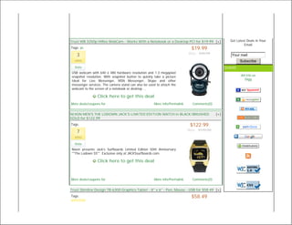 Trust WB 3250p HiRes WebCam - Works With a Notebook or a Desktop PC! for $19.99 [+]                Get Latest Deals in Your
                                                                                                            Email
Tags: pc                                                                     $19.99
                                                                           Was: $44.99
   3                                                                                                Your mail
  votes                                                                                                  Subscribe
  Vote                                                                                           SHARE
USB webcam with 640 x 480 hardware resolution and 1.3 megapixel
snapshot resolution. With snapshot button to quickly take a picture                                       del.icio.us
Ideal for Live Messenger, MSN Messenger, Skype and other                                                    Digg
messenger services. The camera stand can also be used to attach the
webcam to the screen of a notebook or desktop ...

                Click here to get this deal
More deals/coupons for                               More info/Permalink     Comments(0)


NIXON MEN'S THE LODOWN JACK'S LIMITED EDITION WATCH in BLACK/BRUSHED                       [+]
GOLD for $122.99
Tags:                                                                       $122.99
                                                                           Was: $170.00
   7
  votes

  Vote
Nixon presents Jack's Surfboards Limited Edition 50th Anniversary
""The Lodown SS"". Exclusive only at JACKSsurfboards.com.

                Click here to get this deal



More deals/coupons for                               More info/Permalink     Comments(0)


Trust Slimline Design TB-6300 Graphics Tablet - 8" x 6" - Pen, Mouse - USB for $58.49 [+]
Tags:                                                                        $58.49
 