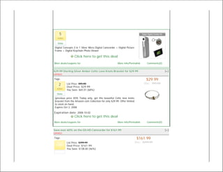 5
   votes

   Vote
 Digital Concepts 3 in 1 Silver Micro Digital Camcorder + Digital Picture
 Frame + Digital Keychain Photo Viewer

                  Click here to get this deal
More deals/coupons for                                    More info/Permalink       Comments(0)


$29.99 Sterling Silver Amber Celtic Love Knots Bracelet for $29.99                                [+]
EXPIRED

Tags:                                                                              $29.99
                                                                                  Was: $95.00
    2      List Price: $95.00
           Deal Price: $29.99
  votes
           You Save: $65.01 (68%)
  Vote
 (previous price $59) Today only, get this beautiful Celtic love knots
 bracelet from the Amazon.com Collection for only $29.99. Offer limited
 to stock on hand.
 Expires Oct 2, 2008

Expiration date: 2008-10-02
                  Click here to get this deal
More deals/coupons for                                    More info/Permalink       Comments(0)


Save over 60% on the G0-HD Camcorder for $161.99                                                  [+]
EXPIRED

Tags:                                                                        $161.99
           List Price: $299.99                                              Was: $299.99
           Deal Price: $161.99
           You Save: $138.00 (46%)
 