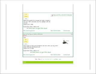 7                                                               Save over 60% on the G0-HD Camcorder
   votes

   Vote
 Aiptek has pushed the envelope yet again, bringing a
 true HD 720P camcorder into the spotlight with the
 GO-HD!
 Expires Oct 5, 2008

Expiration date: 2008-10-05
           Click here to get this deal
More deals/coupons for                                       More info/Permalink        Comments(0)


Special Savings on Belkin USB Hubs                                                                    [+]
EXPIRED

Tags:

    7
  votes

  Vote
 Find a place to plug every peripheral and save when you buy select
 Belkin USB hubs and Amazon.com.
 Expires Oct 14, 2008

Expiration date: 2008-10-14
                 Click here to get this deal
More deals/coupons for                                       More info/Permalink        Comments(0)



                         First · Prev | 1 · 2 · 3 · 4 · 5 · 6 · 7 ... 8 | Next · Last

TAGS
 