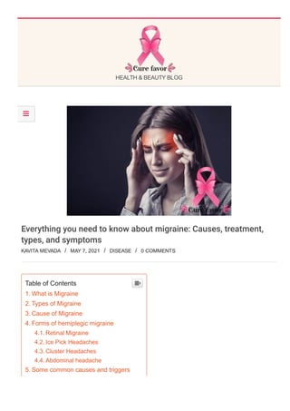 HEALTH & BEAUTY BLOG
Everything you need to know about migraine: Causes, treatment,
types, and symptoms
KAVITA MEVADA  /  MAY 7, 2021  /  DISEASE  /  0 COMMENTS
Table of Contents
1. What is Migraine
2. Types of Migraine
3. Cause of Migraine
4. Forms of hemiplegic migraine
4.1. Retinal Migraine
4.2. Ice Pick Headaches
4.3. Cluster Headaches
4.4. Abdominal headache
5. Some common causes and triggers
6. Symptoms of Migraine


 