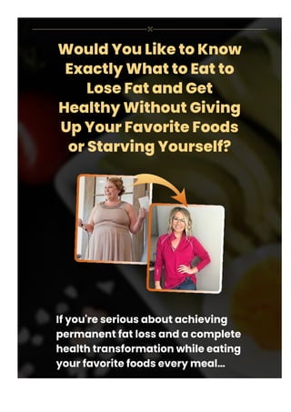 Would You Like to Know
Exactly What to Eat to
Lose Fat and Get
Healthy Without Giving
Up Your Favorite Foods
or Starving Yourself?
If you're serious about achieving
permanent fat loss and a complete
health transformation while eating
your favorite foods every meal…
 
