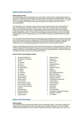 Sydney Airport Information

Sydney Airport (SYD)
The world's oldest continually operating commercial airport, Sydney Airport, located approximately 10
miles south of downtown, is the busiest commercial airport in Australia and the 28th busiest in the world
serving 31.9 million passengers in 2007. The airport has three runways and three terminals, T1, T2 and
T3. T1 is separated from the other terminals by a runway and functions as the terminal for all
international flights.

The airport offers over 150 shops, cafes and bars to help travelers pass the time while waiting for a
flight. The Observation Deck Bar and Café, on level 4 with entry via the Esky Bar in the departure
lounge of the international terminal, is a great place to relax among fantastic views of the runway,
comfortable seating, and the Airport Art Works exhibition that features the work of some of Australia's
leading contemporary artists. For some last-minute shopping, the airport has tax and duty free shops
including Ralph Lauren, Omega Boutique and Purely Merino. Shops are located both before and after
Customs.

The international terminal has previously undergone two large expansions since its original construction,
and currently the entire airport is undergoing an AU$500 million development program expected to last
20 years until 2025. The project includes expansion of both international and domestic terminals,
construction of a multi-level parking garage and development of a high-rise office structure.

Under the 1995 Sydney Airport Curfew Act, take offs and landings are not allowed between 11 PM and
6 AM at Kingsford Smith International. Guests can travel to and from the airport through the Airport Link
underground rail line, with International and Domestic stations located below their respective terminals.
The airport also offers a short-term and long-term parking.

Airline carriers serving Sydney Airport

    •    Aerolíneas Argentinas                                •   Jetstar Airways
    •    Aeropelican Air Services                             •   Korean Air
    •    Aircalin                                             •   LAN Airlines
    •    Air Canada                                           •   Korean Air
    •    Air China                                            •   Malaysia Airlines
    •    Air Mauritius                                        •   Norfolk Air
    •    Air New Zealand                                      •   Philippine Airlines
    •    Air Niugini                                          •   Qantas
    •    Air Pacific                                          •   QantasLink
    •    Air Tahiti Nui                                       •   REX (Regional Express)
    •    Air Vanuatu                                          •   Martinair Holland
    •    Asiana Airlines                                      •   Royal Brunei Airlines
    •    British Airways                                      •   Singapore Airlines
    •    Cathay Pacific                                       •   Thai Airways International
    •    China Airlines                                       •   United Airlines
    •    China Eastern Airlines                               •   Vietnam Airlines
    •    China Southern Airlines                              •   Virgin Atlantic
    •    Eastern Australia Airlines                           •   Virgin Blue
    •    Emirates                                             •   Pacific Blue
    •    Etihad Airways                                       •   Polynesian Blue
    •    Garuda Indonesia                                     •   V Australia (Los Angeles) [begins
    •    Hawaiian Airlines                                        December 15 2008
    •    Japan Airlines                                       •   Viva Macau



Sydney Train Information

Central Station
The CityRail network combines three different types of passenger railway: a metro-style underground
railway system, a suburban commuter rail system and an interurban rail system. The entire network
includes over 300 stations that cover suburban Sydney and extend to Hunter Valley in the north to the
 