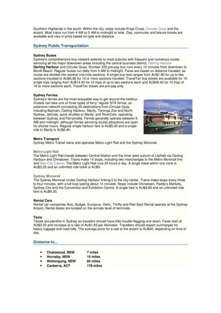 Southern Highlands in the south. Within the city, stops include Kings Cross, Circular Quay and the
airport. Most trains run from 4 AM or 5 AM to midnight or later. Day, commuter and leisure tickets are
available and vary in price based on type and distance.

Sydney Public Transportation

Sydney Buses
Sydney's comprehensive bus network extends to most suburbs with frequent and numerous routes
servicing all the major downtown areas including the central business district, Darling Harbour
Darling Harbour and Circular Quay. Number 333 pre-pay bus runs every 10 minutes from downtown to
Bondi Beach. Regular buses run daily from 5 AM to midnight. Fares are based on distance traveled, as
routes are divided into several one-mile sections. A single bus fare ranges from AU$1.80 for up to two
sections traveled to AU$5.80 for 16 or more sections traveled. TravelTen bus tickets are available for 10
single trips ranging from AU$14.40 for 10 trips of up to two sections each and AU$46.40 for 10 trips of
16 or more sections each. TravelTen tickets are pre-pay only.

Sydney Ferries
Sydney's ferries are the most enjoyable way to get around the harbour.
Guests can take one of three types of ferry: regular STA ferries, an
extensive network connecting 39 destinations from Circular Quay
including Balmain, Darling Harbour, Manly, Taronga Zoo and North
Sydney; JetCats, quick shuttles to Manly; and RiverCats, operating
between Sydney and Parramatta. Ferries generally operate between 6
AM and midnight, although ferries servicing tourist attractions are open
for shorter hours. Regular single harbour fare is AU$5.20 and a single
ride to Manly is AU$6.40.

Metro Transport
Sydney Metro Transit owns and operates Metro Light Rail and the Sydney Monorail.

Metro Light Rail
The Metro Light Rail travels between Central Station and the inner west suburb of Lilyfield via Darling
Harbour and Chinatown. Trains make 14 stops, including two interchanges to the Metro Monorail line
and Star City Casino. The Metro Light Rail runs 24 hours a day. A single ticket within one zone is
AU$3.20 and an unlimited ride ticket is AU$9.

Sydney Monorail
The Sydney Monorail circles Darling Harbour linking it to the city center. Trains make stops every three
to four minutes, with a full loop lasting about 14 minutes. Stops include Chinatown, Paddy's Markets,
Sydney City and the Convention and Exhibition Centre. A single fare is AU$4.80 and an unlimited ride
fare is AU$9.20.

Rental Cars
Rental car companies Avis, Budget, Europcar, Hertz, Thrifty and Red Spot Rental operate at the Sydney
Airport. Rental desks are located on the arrivals level of terminals.

Taxis
Taxies are plentiful in Sydney so travelers should have little trouble flagging one down. Fares start at
AU$3.50 and increase at a rate of AU$1.83 per kilometer. Travellers should expect surcharges for
heavy luggage and road tolls. The average price for a cab to the airport is AU$40, depending on time of
day.

Distance to...

    •    Chatswood, NSW             7 miles
    •    Hornsby, NSW               15 miles
    •    Wollongong, NSW            85 miles
    •    Canberra, ACT              178 miles
 