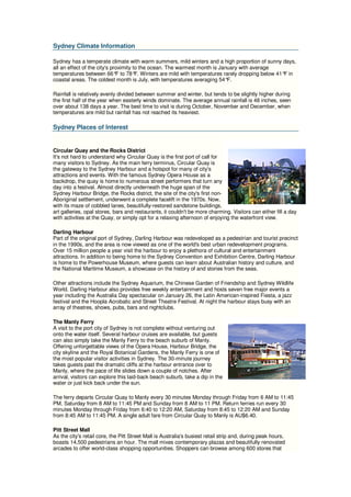 Sydney Climate Information

Sydney has a temperate climate with warm summers, mild winters and a high proportion of sunny days,
all an effect of the city's proximity to the ocean. The warmest month is January with average
temperatures between 66° to 78° Winters are mild with temperatures rarely dropping below 41° in
                              F        F.                                                     F
coastal areas. The coldest month is July, with temperatures averaging 54°   F.

Rainfall is relatively evenly divided between summer and winter, but tends to be slightly higher during
the first half of the year when easterly winds dominate. The average annual rainfall is 48 inches, seen
over about 138 days a year. The best time to visit is during October, November and December, when
temperatures are mild but rainfall has not reached its heaviest.

Sydney Places of Interest


Circular Quay and the Rocks District
It's not hard to understand why Circular Quay is the first port of call for
many visitors to Sydney. As the main ferry terminus, Circular Quay is
the gateway to the Sydney Harbour and a hotspot for many of city's
attractions and events. With the famous Sydney Opera House as a
backdrop, the quay is home to numerous street performers that turn any
day into a festival. Almost directly underneath the huge span of the
Sydney Harbour Bridge, the Rocks district, the site of the city's first non-
Aboriginal settlement, underwent a complete facelift in the 1970s. Now,
with its maze of cobbled lanes, beautifully-restored sandstone buildings,
art galleries, opal stores, bars and restaurants, it couldn't be more charming. Visitors can either fill a day
with activities at the Quay, or simply opt for a relaxing afternoon of enjoying the waterfront view.

Darling Harbour
Part of the original port of Sydney, Darling Harbour was redeveloped as a pedestrian and tourist precinct
in the 1990s, and the area is now viewed as one of the world's best urban redevelopment programs.
Over 15 million people a year visit the harbour to enjoy a plethora of cultural and entertainment
attractions. In addition to being home to the Sydney Convention and Exhibition Centre, Darling Harbour
is home to the Powerhouse Museum, where guests can learn about Australian history and culture, and
the National Maritime Museum, a showcase on the history of and stories from the seas.

Other attractions include the Sydney Aquarium, the Chinese Garden of Friendship and Sydney Wildlife
World. Darling Harbour also provides free weekly entertainment and hosts seven free major events a
year including the Australia Day spectacular on January 26, the Latin American-inspired Fiesta, a jazz
festival and the Hoopla Acrobatic and Street Theatre Festival. At night the harbour stays busy with an
array of theatres, shows, pubs, bars and nightclubs.

The Manly Ferry
A visit to the port city of Sydney is not complete without venturing out
onto the water itself. Several harbour cruises are available, but guests
can also simply take the Manly Ferry to the beach suburb of Manly.
Offering unforgettable views of the Opera House, Harbour Bridge, the
city skyline and the Royal Botanical Gardens, the Manly Ferry is one of
the most popular visitor activities in Sydney. The 30-minute journey
takes guests past the dramatic cliffs at the harbour entrance over to
Manly, where the pace of life slides down a couple of notches. After
arrival, visitors can explore this laid-back beach suburb, take a dip in the
water or just kick back under the sun.

The ferry departs Circular Quay to Manly every 30 minutes Monday through Friday from 6 AM to 11:45
PM, Saturday from 8 AM to 11:45 PM and Sunday from 8 AM to 11 PM. Return ferries run every 30
minutes Monday through Friday from 6:40 to 12:20 AM, Saturday from 8:45 to 12:20 AM and Sunday
from 8:45 AM to 11:45 PM. A single adult fare from Circular Quay to Manly is AU$6.40.

Pitt Street Mall
As the city's retail core, the Pitt Street Mall is Australia's busiest retail strip and, during peak hours,
boasts 14,500 pedestrians an hour. The mall mixes contemporary plazas and beautifully renovated
arcades to offer world-class shopping opportunities. Shoppers can browse among 600 stores that
 