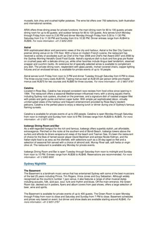 mussels, bok choy and crushed kipfler potatoes. The wine list offers over 700 selections, both Australian
and international varieties.

ARIA offers three dining areas for private functions: the main dining room for 80 to 100 guests; private
dining room for up to 60 guests; and outdoor terrace for 80 to 120 guests. Aria serves lunch Monday
through Friday from noon to 2:30 PM and dinner Monday through Friday from 5:30 to 11:30 PM,
Saturday from 5 to 11:30 PM and Sunday from 6 to 10:30 PM. Dinner entrees range from AU$44 to
AU$56. For more information: +61 2 9252 2555

Astral
With sophisticated décor and panoramic views of the city and harbour, Astral is the Star City Casino's
premier dining venue on its 17th floor. With a focus on modern French cuisine, the restaurant has
received a variety of accolades such as Chef of the Year 2008 and Chef's Hat Award 2007 and 2008 by
the Sydney Morning Herald's Good Food Guide. Astral's signature dish is duck and foie gras pie floater
on crushed peas with a delicate shiraz jus, while other favorites include Angus beef tenderloin, steamed
snapper and zucchini risotto. An extensive list of specially-selected wines is available to complement
any dish. The private dining room, resplendent with glass panels, mohair-covered chairs, copper lighting
fixtures and an enclosed terrace, is available for private events of up to 18 people.

Astral serves lunch Friday from noon to 3 PM and dinner Tuesday through Saturday from 6 PM to close.
The three-course menu costs AU$105. Tasting menus start at AU$125 per person while pre-theater
menus cost AU$70 for two courses and AU$85 for three courses. For more information: +61 2 9657 8767

Catalina
Located in Rose Bay, Catalina has enjoyed consistent rave reviews from food critics since opening in
1994. The restaurant offers a seasonal Mediterranean-influenced menu with a strong aquatic theme,
including Sydney rock oysters, shucked on the premises, and a signature dish of roasted snapper fillet
with potato and garlic purée and lemon caper butter. With simple yet sophisticated décor, virtually
uninterrupted views of the harbour and frequent entertainment provided by Rose Bay's resident
pelicans, Catalina is the perfect place to enjoy a relaxing lunch or dinner during one of Sydney's famous
flaming sunsets.

Catalina is available for private events of up to 250 people. Catalina is open Monday through Saturday
from noon to midnight and Sunday from noon to 6 PM. Entrees range from AU$39 to AU$45. For more
information: +61 2 9371 0555

Icebergs Dining Room and Bar
As a well-regarded hangout for the rich and famous, Icebergs offers superbly stylish, yet affordable,
extravagance. Perched on the rocks at the southern end of Bondi Beach, Icebergs towers above the
surfers and affords its diners wraparound views of the beach and Tasman Sea. It's been the restaurant
of choice for the likes of famed soccer player David Beckham and actress Nicole Kidman, and the
Italian-style food is as sexy as the clientele, with selections such as a 30-day-aged ox filet and a
selection of seasonal fish served with a choice of almond aioli, Murray River salt, soft herbs or virgin
olive oil. The restaurant is available any Monday for private events.

Icebergs Dining Room and Bar is open Tuesday through Saturday from noon to midnight and Sunday
from noon to 10 PM. Entrees range from AU$36 to AU$48. Reservations are recommended. For more
information: +61 2 9365 9000


Sydney Nightlife

The Basement
The Basement is a landmark music venue that has entertained Sydney with some of the best musicians
of the last 25 years including Prince, Tim Rogers, Vince Jones and Guy Sebastian. Although widely
recognized as the country's number 1 jazz venue, it also features a range of other musical styles
including acoustic, folk, acid jazz, soul, funk and rhythm and blues. Off the main entrance, the Green
Room bar, decked out in posters, flyers and album covers from past shows, offers a large selection of
beer, wine and spirits.

The Basement is available for private events of up to 400 guests. The Green Room is open Monday
through Friday from noon to close and Saturday and Sunday from 7 PM to close. Basement schedules
and prices vary based on event, but dinner and show deals are available starting around AU$40. For
more information: +61 2 9251 2797
 