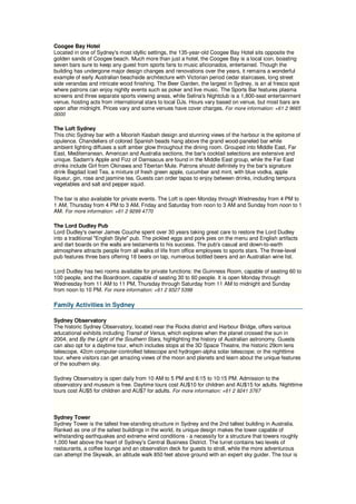 Coogee Bay Hotel
Located in one of Sydney's most idyllic settings, the 135-year-old Coogee Bay Hotel sits opposite the
golden sands of Coogee beach. Much more than just a hotel, the Coogee Bay is a local icon, boasting
seven bars sure to keep any guest from sports fans to music aficionados, entertained. Though the
building has undergone major design changes and renovations over the years, it remains a wonderful
example of early Australian beachside architecture with Victorian period cedar staircases, long street
side verandas and intricate wood finishing. The Beer Garden, the largest in Sydney, is an al fresco spot
where patrons can enjoy nightly events such as poker and live music. The Sports Bar features plasma
screens and three separate sports viewing areas, while Selina's Nightclub is a 1,800-seat entertainment
venue, hosting acts from international stars to local DJs. Hours vary based on venue, but most bars are
open after midnight. Prices vary and some venues have cover charges. For more information: +61 2 9665
0000

The Loft Sydney
This chic Sydney bar with a Moorish Kasbah design and stunning views of the harbour is the epitome of
opulence. Chandeliers of colored Spanish beads hang above the grand wood-paneled bar while
ambient lighting diffuses a soft amber glow throughout the dining room. Grouped into Middle East, Far
East, Mediterranean, American and Australia sections, the bar's cocktail selections are extensive and
unique. Sadam's Apple and Fizz of Damsacus are found in the Middle East group, while the Far East
drinks include Girl from Okinawa and Tibertan Mule. Patrons should definitely try the bar's signature
drink Bagdad Iced Tea, a mixture of fresh green apple, cucumber and mint, with blue vodka, apple
liqueur, gin, rose and jasmine tea. Guests can order tapas to enjoy between drinks, including tempura
vegetables and salt and pepper squid.

The bar is also available for private events. The Loft is open Monday through Wednesday from 4 PM to
1 AM, Thursday from 4 PM to 3 AM, Friday and Saturday from noon to 3 AM and Sunday from noon to 1
AM. For more information: +61 2 9299 4770

The Lord Dudley Pub
Lord Dudley's owner James Couche spent over 30 years taking great care to restore the Lord Dudley
into a traditional "English Style" pub. The pickled eggs and pork pies on the menu and English artifacts
and dart boards on the walls are testaments to his success. The pub's casual and down-to-earth
atmosphere attracts people from all walks of life from office employees to sports stars. The three-level
pub features three bars offering 18 beers on tap, numerous bottled beers and an Australian wine list.

Lord Dudley has two rooms available for private functions: the Guinness Room, capable of seating 60 to
100 people, and the Boardroom, capable of seating 30 to 60 people. It is open Monday through
Wednesday from 11 AM to 11 PM, Thursday through Saturday from 11 AM to midnight and Sunday
from noon to 10 PM. For more information: +61 2 9327 5399

Family Activities in Sydney

Sydney Observatory
The historic Sydney Observatory, located near the Rocks district and Harbour Bridge, offers various
educational exhibits including Transit of Venus, which explores when the planet crossed the sun in
2004, and By the Light of the Southern Stars, highlighting the history of Australian astronomy. Guests
can also opt for a daytime tour, which includes stops at the 3D Space Theatre, the historic 29cm lens
telescope, 42cm computer-controlled telescope and hydrogen-alpha solar telescope; or the nighttime
tour, where visitors can get amazing views of the moon and planets and learn about the unique features
of the southern sky.

Sydney Observatory is open daily from 10 AM to 5 PM and 6:15 to 10:15 PM. Admission to the
observatory and museum is free. Daytime tours cost AU$10 for children and AU$15 for adults. Nighttime
tours cost AU$5 for children and AU$7 for adults. For more information: +61 2 9241 3767



Sydney Tower
Sydney Tower is the tallest free-standing structure in Sydney and the 2nd tallest building in Australia.
Ranked as one of the safest buildings in the world, its unique design makes the tower capable of
withstanding earthquakes and extreme wind conditions - a necessity for a structure that towers roughly
1,000 feet above the heart of Sydney's Central Business District. The turret contains two levels of
restaurants, a coffee lounge and an observation deck for guests to stroll, while the more adventurous
can attempt the Skywalk, an altitude walk 850 feet above ground with an expert sky guider. The tour is
 