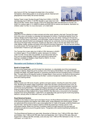 also home to OzTrek, the largest simulated ride in the southern
hemisphere, which takes guests on an amazing cultural, historical and
geographical virtual reality ride across Australia.

Sydney Tower is open Sunday through Friday from 9 AM to 10:30 PM
and Saturday from 9 AM to 11:30 PM. Skywalk is open daily from 9:30
AM to 8:45 PM. Tickets, which include a visit to the observation deck and admission to OzTrek, are
AU$15 for children ages 4-15, AU$25 for adults and AU$19.50 for seniors and students. Admission for
children under 4 is free. For more information: +61 2 8223 3800



Taronga Zoo
Aside from its fine collection of native animals and other exotic species, what sets Taronga Zoo apart
from other zoos is its location on elevated land alongside the harbour. Overlooking Sydney Cove, the
Harbour Bridge and the Opera House, Taronga Zoo has its very own wharf, making a12-minute ferry
ride from Circular Quay a convenient, and memorable, mode of travel to the zoo. At the zoo visitors can
see animals, several of which are endangered, hailing from six continents, from the small white-lipped
tree frog to the large Indian rhinoceros. Guests can also take a ride on the Zoo Sky Safari Chair Lift or
meet reptiles, koalas, giraffes and seals at the Animal Encounters Experience. The zoo has two facilities
for private events: the Taronga Centre for up to 450 guests and the ANZ
Conservation Theatre for up to 300 guests.

The Taronga Zoo is open daily from 9 AM to 5 PM. Admission is AU$19
for children ages 4-15 and AU$39 for adults. Admission for children
under 4 is free. Group rates are available, as are discounted rates for
ferry and zoo pass packages. While a new parking lot is being built,
parking is available on Bradley's Head Road for AU$10. For more
information: +61 2 9969 2777


Recreation and Outdoors in Sydney

Bondi to Coogee Walk
This stunning coastal walk, just 30 minutes from downtown, is undoubtedly one of the most popular
activities in Sydney. Beginning at the southern end of the famous Bondi Beach, the walk winds past sea-
sculpted cliff edges, the golden beaches of Tamarama and Bronte and the snorkeling haven of Gordons
Bay. The walk ends at the beautiful sands of Coogee Beach. Every summer, the Bondi to Bronte section
of the coastal walk features "Sculpture by the Sea," a series of sculptures installed among the cliffs,
sand and crashing waves.

Hyde Park
Sydney boasts over 300 acres of parks, gardens and open spaces, including the oasis that is Hyde
Park. Bordering the eastern edge of downtown, Hyde Park has been a local favorite since 1972. Its
centerpiece is the majestic Archibald Fountain, which commemorates the alliance between Australia
and France during World War I. The tranquil Nagoya Gardens and a giant outdoor chess set where
locals go head to head in mighty battles are found at the northern end, while the southern end is home
to the Australia and New Zealand Army Corps (ANZAC) War Memorial, a monument to the Australian
Imperial Force during World War I. Hyde Park is an especially lively spot during the month-long Sydney
festival in January when it's filled with music, art and food stalls.

Royal Botanical Gardens
Located on the harbour's shore next to the Opera House, the Royal Botanical Gardens is a collection of
three botanical gardens that together offer hidden spots, shady walkways and colorful plants. Guests
are welcomed at the entrance with a sign encouraging them to "walk on the grass, smell the flowers and
hug the trees," leaving them at ease to spend a whole day exploring or having a picnic in the
picturesque setting. Aside from the flora, hundreds of giant fruit bats hang from the tree tops and
cockatoos proudly strut around the garden lawns. The gardens offer several breathtaking facilities for
private rentals.

The Royal Botanical Gardens are open daily, November to February, from 7 AM to 8 PM; daily, March
and October, from 7 AM to 6:30 PM; daily, April and September, from 7 AM to 6 PM; daily, May and
August from 7 AM to 5:30 PM; and daily, June and July, from 7 AM to 5 PM. Admission is free. For more
information: +61 2 9231 8111
 