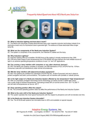 Frequently Asked Questions About AES NextLume Induction




Q1. What is induction lighting and how does it work?
A1. The NextLume inductively coupled electrode-less lamp uses magnetic-induction technology instead of an
electrode at each end of a fluorescent tube to generate light. The absence of these electrodes allow longer
lamp life.

Q2. What are the components of the NextLume Induction System?
A2. The system is comprised of two components; the Patented IC ballast and the lamp.

Q3. Why Induction Lighting?
A3. Induction lighting offers an incredible 100,000 hours of life making it virtually maintenance free. With
90+ CRI and a wide range of color temperatures from 2700-5000K this lamp delivers the most reliable source of
light in an extreme operating temperature conditions or even “on” and “off” applications.

Q4. Can running a lamp interfere with computers or any other electronic devices?
A4. NO! The NextLume systems complies or exceeds Low EMI Standards of FCC (47CFR Part No. 18 Non-
Consumer) rules with non-interference under normal circumstances.

Q5. Will the lamp interfere with telecommunication equipment?
A5. NO! The systems are certified FCC standards (47CFR Part No. 18 Non-Consumer) and are in place to
protect navigation and radio communications. The systems will not interfere with portable or cellular phones.

Q6. Is the light output of a NextLume Induction System affected by low temperature? High temperatures?
A6. With our proprietary amalgam technology and IC technology our lamps provide a stable light output
over a wide range of ambient temperatures, marinating at least 90% of normal lumens from –30° F to 260° F
and will start at temperatures as low as –40º F

Q7. Does operating position affect the output?
A7. No. The universal operating position does not affect the performance of the NextLume Induction System.

Q8. What is the color shift of the NextLume Induction System?
A8. This system operates like most typical fluorescents with the respect to phosphors and will not deviate over time.

Q9. Is the NextLume Induction System dimmable?
A9. Yes. The 40 & 80-watt systems are dimmable down to 50% and available on special request.




                                     Adaptive Energy Systems, Inc.
             801 Figueroa St. #1060.    Los Angeles, CA 90017      Tel: 323.874.7794   Fax 323.417.4834

                        Available thru DAS David Stypula (408) 375-8785 dstypula@comcast.net
 