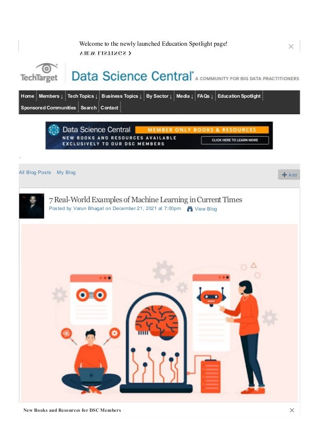 Search Data Science Central
Sign Up Sign In
Home Members ↓ Tech Topics ↓ Business Topics ↓ By Sector ↓ Media ↓ FAQs ↓ Education Spotlight
Sponsored Communities Search Contact
.
All Blog Posts My Blog Add
7 Real­World Examples of Machine Learning in Current Times
Posted by Varun Bhagat on December 21, 2021 at 7:00pm View Blog
Welcome to the newly launched Education Spotlight page!
×
VIEW LISTINGS ›
New Books and Resources for DSC Members ✕
 
