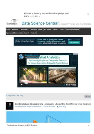Search Data Science Central
Sign Up Sign In
Home Members ↓ Tech Topics ↓ Business Topics ↓ By Sector ↓ Media ↓ FAQs ↓ Education Spotlight
Sponsored Communities Search Contact
.
Spatial Analytics
from Data Science Central
04:00
All Blog Posts My Blog Add
Top Blockchain Programming Languages: Choose the Best One for Your Business
Posted by Varun Bhagat on November 1, 2021 at 12:30am View Blog
Welcome to the newly launched Education Spotlight page!
×
VIEW LISTINGS ›
New Books and Resources for DSC Members ✕
 