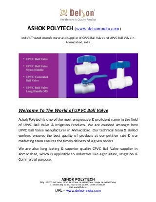 (Mfg: - UPVC Ball Valve, CPVC Ball Valve, Solid Ball Valve, Single Piece Ball Valve
8, Shreenathji Estate, Near G.V.M.M., B/h. Devbhumi Estate,
URL
ASHOK POLYTECH
India’s Trusted manufacturer and supplier of CPVC Ball Valve and UPVC Ball Valve in
Welcome To The World of UPVC Ball Valve
Ashok Polytech is one of the most
of UPVC Ball Valve & Irrigation Products. We are counted amongst best
UPVC Ball Valve manufacturer in Ahmedabad. Our technical team & skilled
workers ensures the best quality of products at competitive rate & our
marketing team ensures the timely delivery of a given orders.
We are also long lasting & superior quality CPVC Ball Valve supplier in
Ahmedabad, which is applicable to industries like Agriculture, Irrigation &
Commercial purpose.
ASHOK POLYTECH
UPVC Ball Valve, CPVC Ball Valve, Solid Ball Valve, Single Piece Ball Valve)
8, Shreenathji Estate, Near G.V.M.M., B/h. Devbhumi Estate,
Kathavada(Odhav).
URL – www.delsonindia.com
ASHOK POLYTECH (www.delsonindia.com
India’s Trusted manufacturer and supplier of CPVC Ball Valve and UPVC Ball Valve in
Ahmedabad, India
Welcome To The World of UPVC Ball Valve
Ashok Polytech is one of the most progressive & proficient name in the field
of UPVC Ball Valve & Irrigation Products. We are counted amongst best
UPVC Ball Valve manufacturer in Ahmedabad. Our technical team & skilled
workers ensures the best quality of products at competitive rate & our
marketing team ensures the timely delivery of a given orders.
We are also long lasting & superior quality CPVC Ball Valve supplier in
Ahmedabad, which is applicable to industries like Agriculture, Irrigation &
www.delsonindia.com)
India’s Trusted manufacturer and supplier of CPVC Ball Valve and UPVC Ball Valve in
progressive & proficient name in the field
of UPVC Ball Valve & Irrigation Products. We are counted amongst best
UPVC Ball Valve manufacturer in Ahmedabad. Our technical team & skilled
workers ensures the best quality of products at competitive rate & our
We are also long lasting & superior quality CPVC Ball Valve supplier in
Ahmedabad, which is applicable to industries like Agriculture, Irrigation &
 