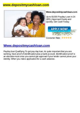 www.depositmycashloan.com
Www.depositmycashloan.com
Up to $1000 Payday Loan in 24
HRS.| Approved Easily and
Quickly. Get Cash Today.
Costumer Rate :
Www.depositmycashloan.com
Payday loan Qualifying To get pay day loan, its quite important that you are
working, have proof of identification plus a bank account. Identification proof is
an absolute must since you cannot get approval if your lender cannot prove your
identity. When you make application for a cash advance.
 