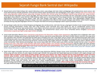 Sejarah Fungsi Bank Sentral dari Wikipedia Sejarah bank sentral tidak terlepas dari sejarah dikenalnya sistem uang sebagai alat tukar dalam perdagangan dan perekonomian secara umum, dan mulai ditemukannya metode perbankan untuk pertama kalinya dalam perekonomian dan perdagangan suatu negara. Dimana  pada zaman dahulu alat tukar yang digunakan adalah berupa uang yang memang memiliki nilai intrinsik yang sama terhadap material yang terbuat dari uang tersebut . Biasanya berupa uang logam (emas, perak, perunggu, dll) yang memiliki nilai intrinsik yang sama terhadap nilai dari uang logam tersebut. Artinya jika uang logam emas seberat 1 gram bernilai 1 . 000 misalnya, pada saat itu memang karena emas dengan kondisi 1 gr tersebut ketika diperdagangkan/   dipertukarkan dimana-mana nilainya adalah 1 . 000. Alat tukar dengan uang logam seperti ini sudah lebih maju dibandingkan dengan kondisi sebelumnya dimana perdagangan dilakukan dengan alat tukar yang belum bisa diterima oleh banyak kalangan atau bahkan sistem barter langsung terhadap barang yang diperdagangkan dimana ini menjadi cikal-bakal dimulainya perdagangan dalam sejarah peradaban manusia. Seiring dengan waktu dan terus berkembangnya perdagangan dan perekonomian, alat tukar berupa uang logam tersebut mulai menjadi keterbatasan karena memang ketersediaan sumber daya alam yang terbatas untuk mencetak jenis uang seperti itu, dan ini menghambat potensi untuk berkembang lebih besarnya lagi perekonomian suatu negara sementara jenis-jenis produk baru dan bentuk industri baru sangat potensial untuk muncul namun amat disayangkan jika aktivitas perdagangan dan perekonomian secara umum harus terhambat karena mengikuti  kemampuan ketersediaan uang berupa logam yang sangat terbatas  tersebut. Untuk itulah kemudian dikenal  sistem uang kertas yang pertama kali ditemukan melalui sistem penjaminan  yang dalam hal ini dilakukan oleh suatu badan penjamin sekaligus penyimpan yang disebut bank, dimana uang kertas yang dikeluarkan oleh bank tersebut dijamin memiliki nilai yang sama atau dijanjikan akan memiliki nilai beberapa kali lebih besar terhadap emas atau uang logam yang di simpan oleh nasabah/masyarakat pada waktu mendatang atau pada masa yang ditentukan. Pada praktik dan perkembangannya masing-masing, bank-bank yang pada saat itu membuat aturannya sendiri-sendiri dan jenis-jenis jaminan/uang kertasnya masing-masing yang sangat potensial merugikan masyarakat karena belum dikelola negara untuk memastikan tidak adanya penyimpangan atau aturan yang tidak adil. Dimana pada suatu ketika seorang nasabah berniat untuk  mengambil kembali emas atau uang logam yang disimpan pada bank tersebut dengan cara menukar kembali uang kertas  yang dia dapat dari bank tersebut ternyata harus  kecewa karena uang logam yang dia terima lebih sedikit dari yang dijanjikan  atau bahkan lebih kecil dari jumlah yang sama dari yang pernah ia simpan ke bank tersebut.  Pada masa itulah mulai terjadi untuk pertama kalinya dalam sejarah model-model  fraud  dan rekayasa dalam sektor industri yang baru ini, yaitu sektor keuangan . Sejak itulah negara menyadari perlunya suatu bank sentral yang selanjutnya didirikan dengan tujuan untuk memastikan adanya satu jenis mata uang kertas yang sama dan berlaku di suatu negara tersebut agar memiliki nilai yang stabil dan dapat dipercaya karena dijamin oleh negara (dengan cara  awalnya negara menjamin uang kertas tersebut dengan sejumlah emas deposit atau logam berharga lainnya yang dicadangkan setiap mencetak nominal uang tersebut, namun belakangan tidak lagi dan jaminannya hanya atas nama negara saja atau sejumlah kecil emas ) dan dapat dipergunakan terus menerus oleh masyarakat dalam menjalankan aktivitas perekenomiannya di negara tersebut. Dan dengan kewenangannya bank sentral mengatur jumlah uang yang beredar tersebut agar dapat menggerakkan roda perekonomian dengan keseimbangan yang tepat antara peredaran jumlah uang dan barang, dan dapat terus saling mengembangkan, dengan cara tidak sampai menyebabkan kelebihan jumlah likuiditas/uang yang beredar dalam perekonomian negara tersebut yang dapat menyebabkan  inflasi (naiknya harga-harga atau turunnya nilai uang) , dan juga sebaliknya jangan sampai terjadi kekurangan likuiditas yang dapat menyebabkan perekonomian sulit bergerak apalagi untuk berkembang. 16 November 2010 inflasi  adalah  pencurian uang dengan cara melemahkan  daya beli masyarakat 