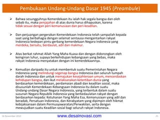 Pembukaan Undang-Undang Dasar 1945 ( Preambule ) Bahwa sesungguhnya Kemerdekaan itu ialah hak segala bangsa dan oleh sebab itu, maka  penjajahan  di atas dunia harus dihapuskan, karena tidak sesuai dengan peri-kemanusiaan dan peri-keadilan . Dan perjuangan pergerakan Kemerdekaan Indonesia telah sampailah kepada saat yang berbahagia dengan selamat sentausa mengantarkan rakyat Indonesia kedepan pintu gerbang kemerdekaan Negara Indonesia yang merdeka, bersatu, berdaulat, adil dan makmur . Atas berkat rahmat Allah Yang Maha Kuasa dan dengan didorongkan oleh keinginan luhur, supaya berkehidupan kebangsaan yang bebas, maka rakyat Indonesia menyatakan dengan ini kemerdekaannya. Kemudian daripada itu untuk membentuk suatu Pemerintahan Negara Indonesia yang  melindungi segenap bangsa  Indonesia dan seluruh tumpah darah Indonesia dan untuk  memajukan kesejahteraan umum ,  mencerdaskan kehidupan bangsa , dan ikut  melaksanakan ketertiban dunia  yang berdasarkan kemerdekaan, perdamaian abadi dan keadilan sosial, maka disusunlah Kemerdekaan Kebangsaan Indonesia itu dalam suatu Undang-undang Dasar Negara Indonesia, yang terbentuk dalam suatu susunan Negara Republik Indonesia yang berkedaulatan rakyat dengan berdasarkan kepada: Ketuhanan Yang Maha Esa, Kemanusiaan yang adil dan beradab, Persatuan Indonesia, dan Kerakyatam yang dipimpin oleh hikmat kebijaksanaan dalam Permusyawaratan/Perwakilan, serta dengan mewujudkan suatu Keadilan sosial bagi seluruh rakyat Indonesia. 16 November 2010 