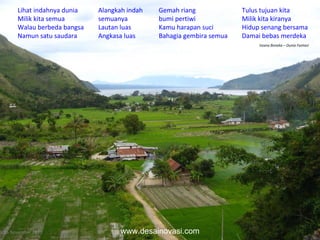 16 November 2010 Lihat indahnya dunia Milik kita semua Walau berbeda bangsa Namun satu saudara Alangkah indah semuanya Lautan luas Angkasa luas Gemah riang bumi pertiwi Kamu harapan suci Bahagia gembira semua Tulus tujuan kita Milik kita kiranya Hidup senang bersama Damai bebas merdeka  Istana Boneka – Dunia Fantasi www.desainovasi.com 