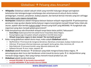 Globalisasi    Peluang atau Ancaman? Wikipedia:  Globalisasi adalah sebuah istilah yang memiliki hubungan dengan peningkatan keterkaitan dan ketergantungan antarbangsa dan antarmanusia di seluruh dunia melalui perdagangan, investasi, perjalanan, budaya populer, dan bentuk-bentuk interaksi yang lain sehingga  batas-batas suatu negara menjadi bias Kesimpulan:  Globalisasi adalah hilangnya batasan-batasan wilayah negara/politik    pertanyaannya peraturan siapa yg akan dipakai ketika batasan negara  ( sovereignty )  menjadi hilang? kalau tidak ada aturan, apakah akan berlaku  hukum rimba ?  dimana yang KUAT yang MENANG     mungkinkah  ada organisasi yang  akan menjadi  global government ? Pada kenyataannya ada dimanakah  wilayah tanpa batas-batas politik / kekuasaan? Dunia Maya  ( Cyberspace/ Internet) adalah Dunia Tanpa Batas-Batas Negara Ruang Angkasa juga merupakan wilayah yang belum memiliki batas-batas Wilayah tanpa batas negara  ini  akan menjadi  “the  next  battle ground” Kalau ruang globalisasi adalah dunia maya, maka subyek  Globalisasi  adalah: I de/Pemikiran    termasuk ide mengenai demokrasi, liberalisasi, emansipasi, budaya moderenisasi, dll Informasi    termasuk informasi kekerasan, pornografi, berita yg bias, iklan, terorisme, dll Data Elektronik    termasuk transfer uang, dokumen elektronik, dsb Software Perusak    virus, trojan, spyware, dll Globalisasi  adalah Kendaraan    kendaraan yang tidak mengenal batas-batas negara,    penumpangnya akan turun dari kendaraan  untuk  masuk ke dunia nyata    ct: ide/pemikiran yang merasuki warga negara, iklan yang mampu menarik masuk produk luar, dst Globalisasi  adalah kondisi eksternal menjadi PELUANG    jika kondisi internal  KUAT menjadi ANCAMAN    jika kondisi internal  LEMAH 16 November 2010 