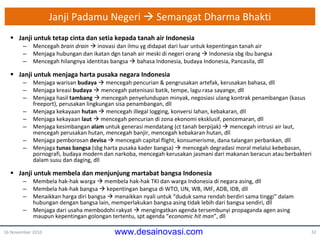 Janji  Padamu Neg e ri     Semangat Dharma Bhakti Janji  untuk tetap cinta dan setia kepada tanah air Indonesia Mencegah  brain drain     inovasi dan ilmu yg didapat dari luar untuk kepentingan tanah air Menjaga hubungan dan ikatan dgn tanah air meski di neg e ri orang    Indonesia sbg ibu bangsa Mencegah hilangnya identitas bangsa    bahasa Indonesia, budaya Indonesia, Pancasila, dll Janji  untuk menjaga harta pusaka negara Indonesia Menjaga warisan  budaya     mencegah pencurian & pengrusakan artefak, kerusakan bahasa , dll Menjaga kreasi  budaya     mencegah patenisasi batik, tempe, lagu rasa sayange , dll Menjaga hasil  tambang     mencegah penyelundupan minyak, negosiasi ulang kontrak penambangan (kasus freeport), perusakan lingkungan sisa penambangan ,  dll Menjaga kekayaan  hutan     mencegah illegal logging, konversi lahan, kebakaran , dll Menjaga kekayaan  laut     mencegah pencurian di zona ekonomi eksklusif, pencemaran, dll Menjaga kesimbangan  alam  untuk generasi mendatang (ct tanah berpijak)    mencegah intrusi air laut, mencegah perusakan hutan, mencegah banjir, mencegah kebakaran hutan , dll Menjaga pemborosan  devisa     mencegah capital flight, konsumerisme, dana talangan perbankan , dll Menjaga  tunas bangsa  (sbg harta pusaka kader bangsa)    mencegah degradasi moral melalui kebebasan, pornografi, budaya modern dan narkoba, mencegah kerusakan jasmani dari makanan beracun atau berbakteri dalam susu dan daging,  dll Janji  untuk membela dan menjunjung martabat bangsa Indonesia Membela hak-hak warga    membela hak-hak TKI dan warga Indonesia di negara asing , dll Membela hak-hak bangsa    kepentingan bangsa di WTO, UN, WB, IMF, ADB, IDB, dll Menaikkan harga diri bangsa    menaikkan nyali untuk “duduk sama rendah berdiri sama tinggi” dalam hubungan dengan bangsa lain, memperlakukan bangsa asing tidak lebih dari bangsa sendiri , dll Menjaga dari usaha membodohi rakyat    mengingatkan agenda tersembunyi propaganda agen asing  maupun kepentingan golongan tertentu, spt agenda “ economic hit man ”,  dll 16 November 2010 