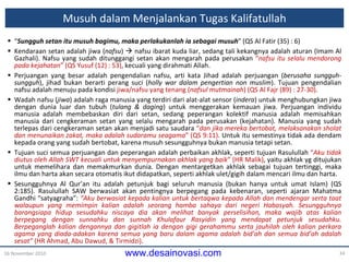 Musuh dalam Menjalankan Tugas Kalifatullah “ Sungguh setan itu musuh bagimu, maka perlakukanlah ia sebagai musuh ” (QS Al Fatir (35) : 6) Kendaraan setan adalah jiwa ( nafsu )    nafsu ibarat kuda liar, sedang tali kekangnya adalah aturan (Imam Al Gazhali). Nafsu yang sudah ditunggangi setan akan mengarah pada perusakan  “ nafsu itu selalu mendorong pada kejahatan ” (QS Yusuf (12) : 53) , kecuali yang dirahmati Allah. Perjuangan yang besar adalah pengendalian nafsu, arti kata Jihad adalah perjuangan ( berusaha sungguh-sungguh ), jihad bukan berarti perang suci ( holly war dalam pengertian non muslim ). Tujuan pengendalian  nafsu  adalah menuju  pada kondisi  jiwa/nafsu yang tenang ( nafsul mutmainah ) (QS Al Fajr (89) : 27-30) . Wadah nafsu ( jiwa ) adalah raga manusia yang terdiri dari alat-alat sensor ( indera ) untuk menghubungkan jiwa dengan dunia luar dan tubuh ( tulang & daging ) untuk menggerakan kemauan jiwa. Perjuangan individu manusia adalah membebaskan diri dari setan, sedang peperangan kolektif manusia adalah memisahkan manusia dari cengkeraman setan yang selalu mengarah pada perusakan (kejahatan). Manusia yang sudah terlepas dari cengkeraman setan akan menjadi satu saudara  “ dan jika mereka bertobat, melaksanakan sholat dan menunaikan zakat, maka adalah sudaramu seagama ” (QS 9:11) . Untuk itu semestinya tidak ada dendam kepada orang yang sudah bertobat, karena musuh sesungguhnya bukan manusia tetapi setan. Tujuan suci semua perjuangan dan peperangan adalah perbaikan akhlak, seperti tujuan Rasulullah  “ Aku tidak diutus oleh Allah SWT kecuali untuk menyempurnakan akhlak yang baik ” (HR Malik) , yaitu akhlak  y g  ditujukan untuk memelihara dan memakmurkan dunia. Dengan mentargetkan akhlak sebagai tujuan tertinggi, maka ilmu dan harta akan secara otomatis ikut didapatkan ,   seperti  akhlak ulet/gigih dalam mencari ilmu dan harta. Sesungguhnya Al Qur’an itu adalah petunjuk bagi seluruh manusia (bukan hanya untuk umat Islam) (QS 2:185). Rasulullah SAW berwasiat akan pentingnya berpegang pada kebenaran, seperti ajaran Mahatma Gandhi “satyagraha”:  “Aku berwasiat kepada kalian untuk bertaqwa kepada Allah dan mendengar serta taat walaupun yang memimpin kalian adalah seorang hamba sahaya dari negeri Habasyah. Sesungguhnya barangsiapa hidup sesudahku niscaya dia akan melihat banyak perselisihan, maka wajib atas kalian berpegang dengan sunnahku dan sunnah Khulafaur Rasyidin yang mendapat petunjuk sesudahku. Berpeganglah kalian dengannya dan gigitlah ia dengan gigi gerahammu serta jauhilah oleh kalian perkara agama yang diada-adakan karena semua yang baru dalam agama adalah bid’ah dan semua bid’ah adalah sesat”  (HR Ahmad, Abu Dawud, & Tirmidzi) . 16 November 2010 