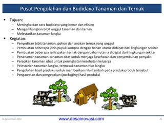 Pusat Pengolahan dan Budidaya Tanaman dan Ternak Tujuan: Meningkatkan cara budidaya yang benar dan efisien Mengembangkan bibit unggul tanaman dan ternak Melestarikan tanaman langka Kegiatan: Penyediaan bibit tanaman, pohon dan anakan ternak yang unggul Pembuatan beberapa jenis pupuk kompos dengan bahan utama didapat dari lingkungan sekitar Pembuatan beberapa jenis pakan ternak dengan bahan utama didapat dari lingkungan sekitar Penanaman tanaman-tanaman obat untuk menjaga kesehatan dan penyembuhan penyakit Peracikan tanaman obat untuk peningkatan kesehatan keluarga Pelestarian tanaman langka, termasuk tanaman hias langka Pengolahan hasil produksi untuk memberikan nilai tambah pada produk-produk tersebut Pengawetan dan pengepakan ( packaging ) hasil produksi 16 November 2010 