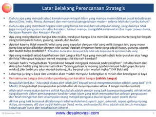 Dahulu apa yang menjadi sebab kemakmuran wilayah Islam yang  mampu  memindahkan pusat kebudayaan  dunia ( Cina, India, Persia, Romawi )  dan  membentuk  pengetahuan  modern  selama lebih dari seribu tahun? Dahulu apa yang membuat negara Islam yang hanya berasal dari sekumpulan orang ,  yang dulunya tidak juga menjadi penguasa suku atau kerajaan ,   namun  mampu mengalahkan kekuatan dua super power dunia, Kerajaan Romawi dan Kerajaan Persia? Apa yang menyebabkan bangsa kita miskin, meskipun bangsa kita memiliki simpanan harta yang berlimpah yang tersimpan di hutan, gunung, sawah, dan lautan Apakah  karena tidak memiliki nilai uang yang sepadan dengan nilai uang milik bangsa lain, yang mana harta kita selalu dikaitkan dengan nilai uang ?   Apakah simpanan  harta yang ada di hutan, gunung, sawah, dan lautan tidak diratakan ?    Keadilan dunia  akan  terwujud bila tidak ada depresiasi & apresiasi mata uang Apa yang menjadi sebab keprihatinan dari bangsa kita? Apa yang menjadi sebab keterpurukan atas harga diri kita? Mengapa kejayaan nenek moyang sulit kita raih kembali? Sebuah hadits  menyebutkan “ Kemiskinan banyak mengajak manusia pada kekafiran ” (HR Abu Naim dari Anas) dan  hadits yang lain menyebutkan  “ Sesungguhnya seseorang apabila banyak hutangnya (karena miskin), jika berbicara akan mudah bohong, jika berjanji akan mudah ingkar ” (HR Bukhari) Lebarnya jurang si kaya dan si miskin akan mudah menyulut kedengkian si miskin dan kecurigaan si kaya Kemakmuran bangsa dimulai dari pembangunan karakter bangsa  (akhlak bangsa) Rasulullah berkata: “ Aku tidak diutus oleh Allah SWT kecuali untuk menyempurnakan akhlak yang baik ” (HR Malik)    fungsi  tabligh  (menyampaikan perintah Allah utk menyempurnakan akhlak    dengan memberi contoh) Allah telah menyatakan bahwa akhlak Rasulullah adalah contoh yang baik ( uswatun hasanah ), akhlak inilah yang dicontoh dalam pembangunan karakter umat Islam yang telah memakmurkan wilayah penguasaan dan telah mengantar dari sekumpulan orang menjadi penguasa dua kerajaan super power dunia Akhlak yang baik termasuk didalamnya tradisi kesholehan ( seperti: jujur, amanah, sopan, gotong royong, ikhlas, dermawan, dll ) dan tradisi keilmuan ( read, write, and research ). Ilmu adalah alat untuk mencapai kebahagiaan dunia dan  kebahagiaan  akherat Latar Belakang Perencanaan Strategis 16 November 2010 