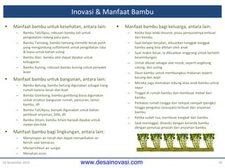 Inovasi &  Manfaat Bambu Manfaat bambu untuk kesehatan, antara lain: Bambu Tali/Apus, rebusan bambu tali untuk pengobatan radang paru-paru Bambu Tamiang, bambu tamiang memiliki kerak putih yang mengandung sulfatilamit untuk pengobatan luka & biasa untuk bahan suling Bambu Ater, bambu ater dapat dipakai untuk kebugaran Bambu Kuning, rebusan bambu kuning untuk penyakit lever Manfaat bambu untuk bangunan, antara lain: Bambu Betung, bambu betung digunakan sebagai tiang rumah karena besar dan kuat Bambu Gombong, bambu gombong biasa digunakan untuk struktur bangunan rumah, pancuran, lantai bambu, dll Bambu Tali/Apus, banyak digunakan untuk bahan pembuat anyaman, bilik, dll Bambu Hitam, bambu hitam banyak dipakai untuk mebel dan bilik Manfaat bambu bagi lingkungan, antara lain: Menyimpan air tanah dan dapat menyediakan air bersih saat kemarau. Menjernihkan air sungai  Menahan erosi 16 November 2010 Manfaat bambu bagi keluarga, antara lain: Ketika  bayi lelaki  disunat, pisau penyunatnya terbuat dari bambu Saat belajar berjalan, dibuatkan tonggak-tonggak bambu yang bisa dikitari oleh anak Saat makin besar, ia dibuatkan enggrang untuk berlatih keseimbangan Untuk dibuat sebagai alat musik, seperti angklung, calung, dan suling Daun bambu untuk membungkus makanan seperti bacang dan wajit Mereka juga memakan rebung atau anak bambu untuk sayur Tinggal di rumah bambu dan membuat mebel dari bambu Perkakas rumah tangga dari tempat sampah (pengki) hingga pengukus (aseupan) terbuat dari anyaman bambu. Ketika sudah tua, membuat tongkat dari bambu Saat meninggal, ditandu dengan keranda bambu dengan penutup jenazah dari anyaman bambu 
