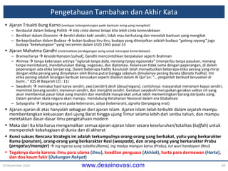 Pengetahuan Tambahan  dan Akhir Kata Ajaran Trisakti Bung Karno  ( melepas ketergantungan pada bantuan asing yang mengikat ) Berdaulat dalam bidang Politik     kita cinta damai tetapi kita lebih cinta kemerdekaan Berdikari dalam Ekonomi     berdiri diatas kaki sendiri , tidak mau berhutang dan menolak bantuan yang mengikat Berkepribadian dalam Budaya    bukan budaya tiru-tiru, budaya yang ditonjolkan adalah budaya “ gotong royong”  juga budaya  “kekeluargaan”  yang tercermin dalam UUD 1945 pasal 33 Ajaran Mahatma Gandhi  ( melemahkan perdagangan asing untuk mencapai kemerdekaan ) Bramacharya     kesederhanaan (zuhud) , Gandhi mencontohkan berpakaian  seperti  Brahman Ahimsa    tanpa kekerasan artinya “ ngluruk tanpa bala, menang tanpa ngasorake ” (menyerbu tanpa pasukan, menang tanpa menistakan), mendahulukan dialog, negosiasi, dan diplomasi. Kekerasan tidak sama dengan peperangan, di dalam peperangan ada etika berperang. Dalam beberapa hadits Rasululah telah menyebutkan beberapa etika perang yang mirip dengan etika perang yang dinyatakan oleh Bisma putra Gangga sebelum dimulainya perang Barata ( Barata  Yudha ). Inti etika perang adalah larangan berbuat kerusakan seperti disebut dalam Al Qur’an: “ … janganlah berbuat kerusakan di bumi… ” (QS Al Baqarah  (2)  : 11) Swadeshi    memakai hasil karya sendiri,  swa  (sendiri)  desh  (desa/negara), contohnya: masyarakat menanam kapas sendiri, memintal benang sendiri, menenun sendiri, dan menjahit sendiri. Gerakan  swadeshi  merupakan gerakan sektor riil yang akan membentuk pasar lokal yang mandiri dan mendidik masyarakat untuk lebih mementingkan barang daripada uang. Dalam gerakan skala negara akan mampu  mendukung Ketahanan Nasional d a l a m  era  Globalisasi Satyagraha    berpegang erat pada kebenaran,  satya  (kebenaran),  agraha  (berpegang erat) Ajaran-ajaran di atas hanyalah sebagian dari ajaran Islam. Ajaran Islam telah terbukti  dalam sejarah  mampu membentangkan kekuasaan dari ujung Barat hingga ujung Timur selama lebih dari seribu tahun, dan mampu  meletakkan  dasar-dasar ilmu pengetahuan modern Maka dari itu kita harus mengamalkan semua ajaran-ajaran Islam secara keseluruhan/totalitas ( kaffah ) untuk memperoleh kebahagiaan di dunia dan di akherat Kunci sukses Rencana Strategis ini adalah terkumpulnya orang-orang yang berbakat, yaitu yang berkarakter Rama ( panutan ), orang-orang yang berkarakter Resi ( waspada ), dan orang-orang yang berkarakter Prabu ( pengatur /manajer )      ing ngarsa sung tuladha (Rama), ing madya mangun karsa (Prabu), tut wuri handayani (Resi) Tegaknya dunia karena: ilmu para ulama  ( Ilmu ) , keadilan penguasa  ( Akhlak ) , harta para dermawan  ( Harta ) , dan doa kaum fakir  ( Dukungan Rakyat ) 16 November 2010 