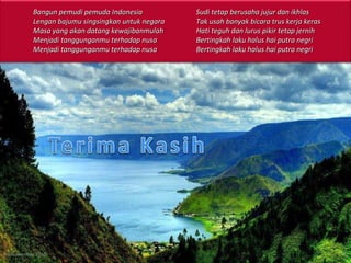 16 November 2010 Bangun pemudi pemuda Indonesia Lengan bajumu singsingkan untuk negara Masa yang akan datang kewajibanmulah Menjadi tanggunganmu terhadap nusa Menjadi tanggunganmu terhadap nusa Sudi tetap berusaha jujur dan ikhlas Tak usah banyak bicara trus kerja keras Hati teguh dan lurus pikir tetap jernih Bertingkah laku halus hai putra negri Bertingkah laku halus hai putra negri 