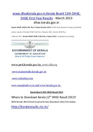www.dhsekerala.gov.in,Kerala Board 12th DHSE,
DHSE First Year Results - March 2013
dhse.kerala.gov.in
Kerala DHSE VHSE 12th Plus 2 Exam Results 2013: DHSE Kerala Board has been published
online, results of Kerala DHSE 12th Plus 2 Results 2013, Kerala VHSE Plus
2 Results 2013. Kerala DHSE VHSE 12th Plus 2 Exam 2013 completed successfully.
www.prd.kerala.gov.in, www.cdit.org
www.examresults.kerala.gov.in
www.schools9.com
www.manabadi.co.in and www.kerala.gov.in.
Kerala Board 12th DHSE Result 2013
Where to Download Kerala 12th DHSE Result 2013?
DHSE Results 2013 School wise/name wise Download online from below.
http://keralaresults.nic.in/
 