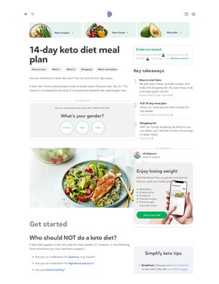 14-day keto diet meal
plan
How to start Week 1 Week 2 Shopping More meal plans
Are you looking for a keto diet plan? You’ve come to the right place.
A keto diet limits carbohydrate intake to below about 20 grams per day. This
results in increased fat burning, and potential benefits like rapid weight loss.
Get your personalized meal plan with a FREE 30-day trial!
What's your gender?
Female Male Other
Get started
Who should NOT do a keto diet?
A keto diet appears to be very safe for most people. However, in the following
three situations you may need extra support:
Are you on medication for diabetes, e.g. insulin?
Are you on medication for high blood pressure?
Are you breastfeeding?
Evidence based
By Dr. Andreas Eenfeldt, MD , medical review by Dr. Bret
Scher, MD – Updated July 11, 2021
Key takeaways
1 How to start keto
We plan your meals, provide recipes, and
make the shopping list. You just shop, cook,
and enjoy great results!
Here’s how to get started 
2 Full 14-day meal plan
Enjoy our most popular keto recipes for
two weeks.
Have a look at the menu 
3 Shopping list
With our handy shopping list feature, you
can select your desired number of servings
or swap meals.
Try it out 
 Evidence based
DD+ MEMBERSHIP
Jill Wallentin
Head of recipes
DD+ MEMBERSHIP
Simplify keto tips
1. Breakfast: Choose one keto breakfast
to eat every day, like scrambled eggs.
Enjoy losing weight
With Diet Doctor Plus you get the tools that will
help you reach your health goals.
Meal plans
Shopping list
Programs
Favorite recipes
Premium app
and much more
Start free trial
1
2
5
 