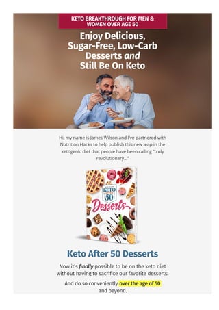KETO BREAKTHROUGH FOR MEN &
WOMEN OVER AGE 50
Enjoy Delicious,
Sugar-Free, Low-Carb
Desserts and
Still Be On Keto
Hi, my name is James Wilson and I’ve partnered with
Nutrition Hacks to help publish this new leap in the
ketogenic diet that people have been calling “truly
revolutionary…”
Keto After 50 Desserts
Now it’s 몭nally possible to be on the keto diet
without having to sacri몭ce our favorite desserts!
And do so conveniently over the age of 50
and beyond.
 