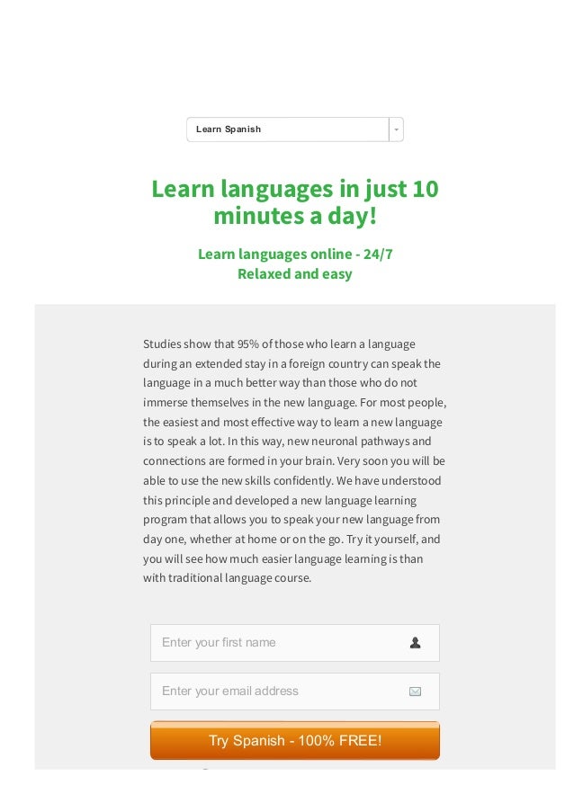 Learn languages in just 10
minutes a day!
Learn languages online ­ 24/7 
Relaxed and easy
Studies show that 95% of those who learn a language
during an extended stay in a foreign country can speak the
language in a much better way than those who do not
immerse themselves in the new language. For most people,
the easiest and most e몭ective way to learn a new language
is to speak a lot. In this way, new neuronal pathways and
connections are formed in your brain. Very soon you will be
able to use the new skills confidently. We have understood
this principle and developed a new language learning
program that allows you to speak your new language from
day one, whether at home or on the go. Try it yourself, and
you will see how much easier language learning is than
with traditional language course.
Enter your first name
Enter your email address
 We value your privacy and would never spam you
Try Spanish ­ 100% FREE!
Learn Spanish
 