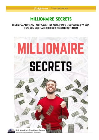MILLIONAIRE SECRETS
LEARN EXACTLY HOW I BUILT 4 ONLINE BUSINESSES, MAKE 6 FIGURES AND
HOW YOU CAN MAKE $10,000 A MONTH FROM THEM
SECURE ORDER
R.S. from Port Coquitlam, Canada
also purchased from IGmasters.
 