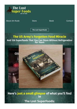 About Art Rude Store Book Contact
The Lost Superfoods
The US Army’s Forgotten Food Miracle
And 126 Superfoods That You Can Store Without Refrigeration
for Years
Here’s just a small glimpse of what you’ll 몭nd
in
The Lost SuperFoods:
 