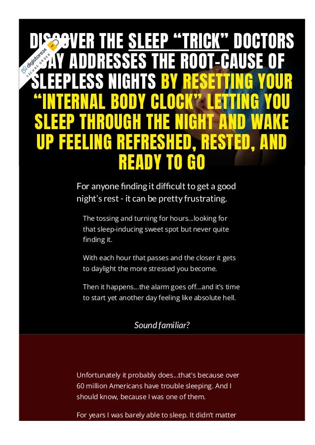 DISCOVER THE SLEEP “TRICK” DOCTORS
SAY ADDRESSES THE ROOT-CAUSE OF
SLEEPLESS NIGHTS BY RESETTING YOUR
“INTERNAL BODY CLOCK” LETTING YOU
SLEEP THROUGH THE NIGHT AND WAKE
UP FEELING REFRESHED, RESTED, AND
READY TO GO
For anyone nding it dif cult to get a good
night’s rest - it can be pretty frustrating.
Sound familiar?
Unfortunately it probably does...that's because over
60 million Americans have trouble sleeping. And I
should know, because I was one of them.
For years I was barely able to sleep. It didn’t matter
that I was running a business, raising a family, and
The tossing and turning for hours...looking for
that sleep-inducing sweet spot but never quite
몭nding it.
With each hour that passes and the closer it gets
to daylight the more stressed you become.
Then it happens...the alarm goes o몭…and it’s time
to start yet another day feeling like absolute hell.
S
E
C
U
R
E
O
R
D
E
R
 