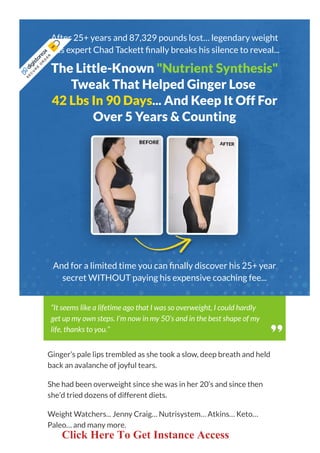After 25+ years and 87,329 pounds lost… legendary weight
loss expert Chad Tackett nally breaks his silence to reveal...
The Little-Known "Nutrient Synthesis"
Tweak That Helped Ginger Lose
42 Lbs In 90 Days... And Keep It Off For
Over 5 Years & Counting
And for a limited time you can nally discover his 25+ year
secret WITHOUT paying his expensive coaching fee...
Ginger’s pale lips trembled as she took a slow, deep breath and held
back an avalanche of joyful tears.
She had been overweight since she was in her 20’s and since then
she’d tried dozens of different diets.
Weight Watchers... Jenny Craig… Nutrisystem… Atkins… Keto…
Paleo… and many more.
“It seems like a lifetime ago that I was so overweight, I could hardly
get up my own steps. I’m now in my 50’s and in the best shape of my
life, thanks to you.”
S
E
C
U
R
E
 
O
R
D
E
R
 
Click Here To Get Instance Access
 