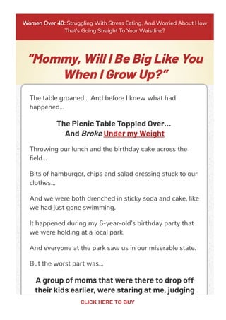Women Over 40: Struggling With Stress Eating, And Worried About How
That’s Going Straight To Your Waistline?
“Mommy, Will I Be Big Like You
When I Grow Up?”
The table groaned… And before I knew what had
happened…
The Picnic Table Toppled Over…
And Broke Under my Weight
Throwing our lunch and the birthday cake across the
ﬁeld…
Bits of hamburger, chips and salad dressing stuck to our
clothes...
And we were both drenched in sticky soda and cake, like
we had just gone swimming.
It happened during my 6-year-old’s birthday party that
we were holding at a local park.
And everyone at the park saw us in our miserable state.
But the worst part was…
A group of moms that were there to drop off
their kids earlier, were staring at me, judging
CLICK HERE TO BUY
 