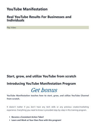 YouTube Manifestation
Real YouTube Results For Businesses and
Individuals
Play Video
Start, grow, and utilize YouTube from scratch
Introducing YouTube Manifestation Program
YouTube Manifestation teaches how to start, grow, and utilize YouTube Channel
from scratch.
It doesn’t matter if you don’t have any tech skills or any previous creator/marketing
experience. Everything you need to know is provided step‐by‐step in this training program.
Become a Consistent Action Taker!
Learn and Work at Your Own Pace with this program!
Get bonus
 