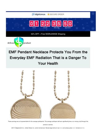 50% OFF + Free WORLDWIDE Shipping
EMF Pendant Necklace Protects You From the
Everyday EMF Radiation That is a Danger To
Your Health
: :
DAYS
0
0
0
0 1
1
1
1
HOURS
2
2
2
2 2
2
2
2
MINUTES
3
3
3
3 5
5
5
5
SECONDS
5
5
5
5 0
0
0
0
EARLY FALL SALE ENDS IN:
SECURE ORDER
These earnings are not representative for the average participants. The average participant will earn significantly less or no money at all through this
product or service. 
2021 © Digistore24 Inc., United States Inc. and/or its licensors. Review legal terms of use here and privacy policy here. Contact us here.
 