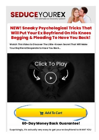 NEW! Sneaky Psychological Tricks That
Will Put Your Ex Boyfriend On His Knees
Begging & Pleading To Have You Back!
Watch This Video to Discover The Little-Known Secret That Will Make
Your Boyfriend Desperate to Have You Back…

 Add To Cart
60-Day Money Back Guarantee!
Surprisingly, it’s actually very easy to get your ex boyfriend to WANT YOU
back after a breakup. It all comes down to male psychology. The trick is
 