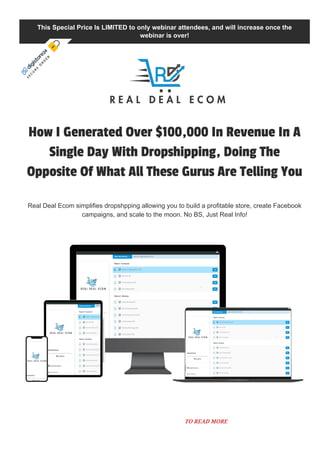 This Special Price Is LIMITED to only webinar attendees, and will increase once the
webinar is over!
How I Generated Over $100,000 In Revenue In A
Single Day With Dropshipping, Doing The
Opposite Of What All These Gurus Are Telling You
Real Deal Ecom simplifies dropshpping allowing you to build a profitable store, create Facebook
campaigns, and scale to the moon. No BS, Just Real Info!
S
E
C
U
R
E
O
R
D
E
R
TO READ MORE
 