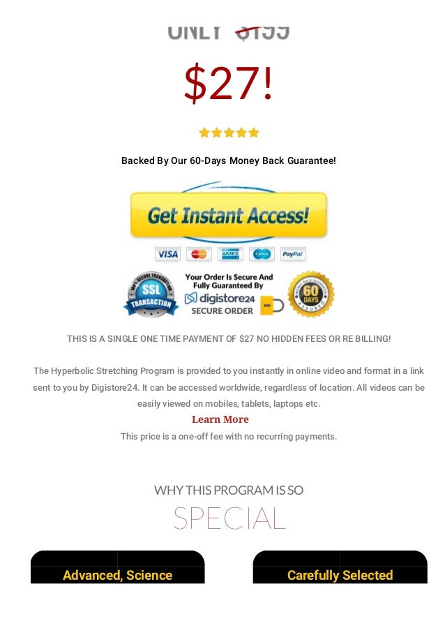 $27!
Backed By Our 60-Days Money Back Guarantee!
THIS IS A SINGLE ONE TIME PAYMENT OF $27 NO HIDDEN FEES OR RE BILLING!
The Hyperbolic Stretching Program is provided to you instantly in online video and format in a link
sent to you by Digistore24. It can be accessed worldwide, regardless of location. All videos can be
easily viewed on mobiles, tablets, laptops etc.
This price is a one-off fee with no recurring payments.
WHY THIS PROGRAM IS SO
SPECIAL
Advanced, Science
Based Flexibility
Carefully Selected
Stretches Made For
Learn More
 